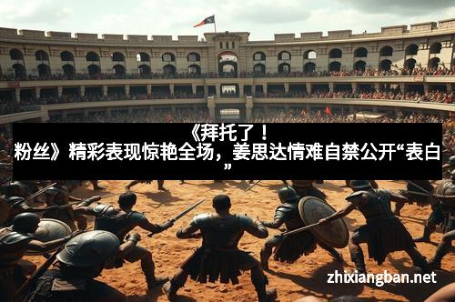 《拜托了！粉丝》精彩表现惊艳全场，姜思达情难自禁公开“表白”